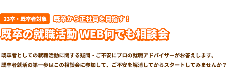 既卒者対象・既卒から正社員を目指す！既卒の就職活動WEB何でも相談会 既卒者としての就職活動に関する疑問・ご不安にプロの就職アドバイザーがお答えします。既卒者就活の第一歩はこの相談会に参加して、ご不安を解消してからスタートしてみませんか？