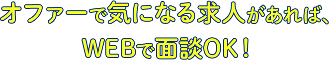 オファーで気になる求人があれば、
WEBで面談OK！