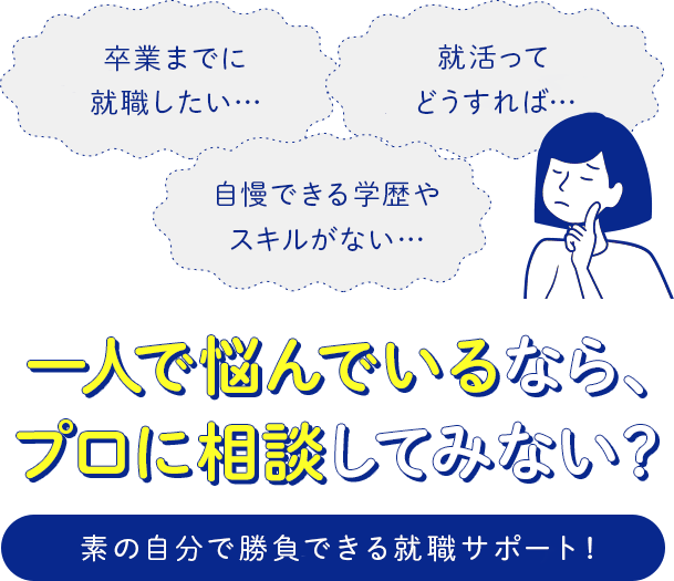 「卒業までに就職したい…」「自慢できる学歴やスキルがない…」「就活ってどうすれば…」1人で悩んでいるなら、プロに相談してみない？素の自分で勝負できる就職サポート！