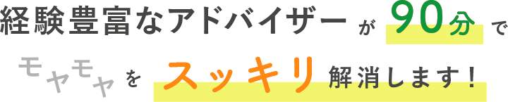 経験豊富なアドバイザーが90分でモヤモヤをスッキリ解消します！