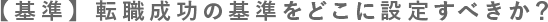 【基準】 転職成功の基準をどこに設定すべきか？