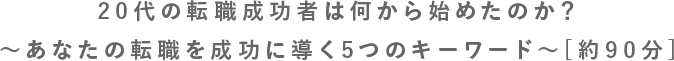 20代の転職成功者は何から始めたのか？〜あなたの転職を成功に導く5つのキーワード〜[約90分]