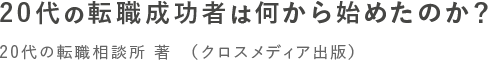 20代の転職成功者は何から始めたのか？ 20代の転職相談所 著　（クロスメディア出版）